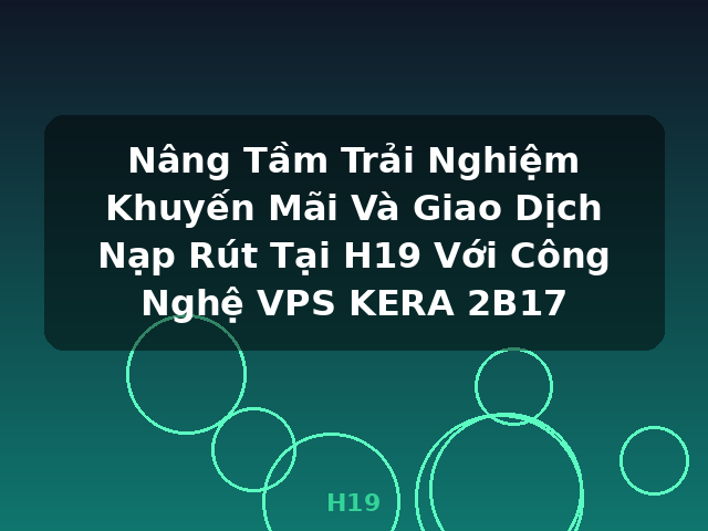 Nâng Tầm Trải Nghiệm Khuyến Mãi Và Giao Dịch Nạp Rút Tại H19 Với Công Nghệ VPS KERA 2B17 - H19